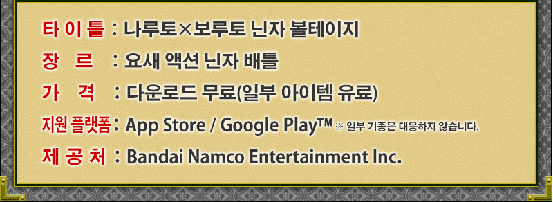 타이틀：나루토×보루토 닌자 볼테이지
장르：요새 액션 닌자 배틀	
가격：다운로드 무료(일부 아이템 유료)
지원 플랫폼：App Store / Google Play™	
제공처：Bandai Namco Entertainment Inc.